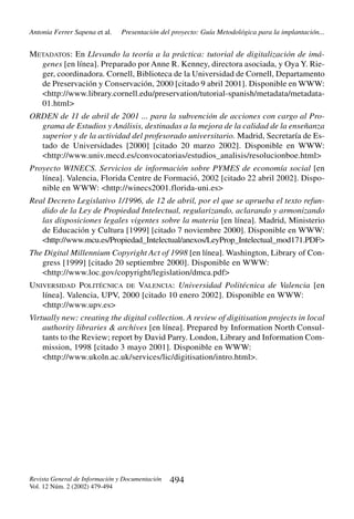 Antonia Ferrer Sapena et al.

Presentación del proyecto: Guía Metodológica para la implantación...

METADATOS: En Llevando la teoría a la práctica: tutorial de digitalización de imágenes [en línea]. Preparado por Anne R. Kenney, directora asociada, y Oya Y. Rieger, coordinadora. Cornell, Biblioteca de la Universidad de Cornell, Departamento
de Preservación y Conservación, 2000 [citado 9 abril 2001]. Disponible en WWW:
<http://www.library.cornell.edu/preservation/tutorial-spanish/metadata/metadata01.html>
ORDEN de 11 de abril de 2001 ... para la subvención de acciones con cargo al Programa de Estudios y Análisis, destinadas a la mejora de la calidad de la enseñanza
superior y de la actividad del profesorado universitario. Madrid, Secretaría de Estado de Universidades [2000] [citado 20 marzo 2002]. Disponible en WWW:
<http://www.univ.mecd.es/convocatorias/estudios_analisis/resolucionboe.html>
Proyecto WINECS. Servicios de información sobre PYMES de economía social [en
línea]. Valencia, Florida Centre de Formació, 2002 [citado 22 abril 2002]. Disponible en WWW: <http://winecs2001.florida-uni.es>
Real Decreto Legislativo 1/1996, de 12 de abril, por el que se aprueba el texto refundido de la Ley de Propiedad Intelectual, regularizando, aclarando y armonizando
las disposiciones legales vigentes sobre la materia [en línea]. Madrid, Ministerio
de Educación y Cultura [1999] [citado 7 noviembre 2000]. Disponible en WWW:
<http://www.mcu.es/Propiedad_Intelectual/anexos/LeyProp_Intelectual_mod171.PDF>
The Digital Millennium Copyright Act of 1998 [en línea]. Washington, Library of Congress [1999] [citado 20 septiembre 2000]. Disponible en WWW:
<http://www.loc.gov/copyright/legislation/dmca.pdf>
UNIVERSIDAD POLITÉCNICA DE VALENCIA: Universidad Politécnica de Valencia [en
línea]. Valencia, UPV, 2000 [citado 10 enero 2002]. Disponible en WWW:
<http://www.upv.es>
Virtually new: creating the digital collection. A review of digitisation projects in local
authority libraries & archives [en línea]. Prepared by Information North Consultants to the Review; report by David Parry. London, Library and Information Commission, 1998 [citado 3 mayo 2001]. Disponible en WWW:
<http://www.ukoln.ac.uk/services/lic/digitisation/intro.html>.

Revista General de Información y Documentación
Vol. 12 Núm. 2 (2002) 479-494

494

 