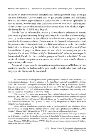 Antonia Ferrer Sapena et al.

Presentación del proyecto: Guía Metodológica para la implantación...

se a cabo un proyecto de estas características sería algo inútil. Nada tiene que
ver una Biblioteca Universitaria con lo que podría ofertar una Biblioteca
Pública, un centro especializado o cualquiera de las diversas tipologías de
nuestro sector. No obstante para cualquiera de estos centros sí sería necesaria la existencia de una información de base que ayudara a los técnicos al posible desarrollo de su Biblioteca Digital.
Ante la falta de información, escrita y sistematizada, existente en nuestro
país sobre el planteamiento y la implantación práctica de las bibliotecas digitales1, y siendo un tema de actualidad e interés creciente, un grupo de profesionales de diversas entidades (Departamento de Comunicación Audiovisual,
Documentación e Historia del arte y la Biblioteca General de la Universidad
Politécnica de Valencia2 y la Biblioteca de Florida Centre de Formació)3 han
desarrollado el proyecto Desarrollo de una Guía metodológica para la
implantación de una biblioteca digital Universitaria4, subvencionado por la
Secretaría de Estado de Universidades, programa Estudios y Análisis5. Actualmente el trabajo completo se encuentra accesible en una versión abierta a
sugerencias y adiciones.
Aunque el proyecto se ha centrado en su aplicación a una Biblioteca Universitaria, muchas de las bases de la guía pueden ser utilizadas para cualquier
proyecto, sin distinción de la entidad.

1

Es indudable que existen publicaciones que recogen esta temática, como puede ser GARErnesto, y GARCÍA MELERO, L. A.: La biblioteca digital. Madrid,2001. 384 pp.,
ISBN: 84-7635-486-X, o las publicaciones de JDIBI de 2000 a 2001 y Biblioteques digitals i
dispòsits nacionals de recursos digitals 12-13 de març de 1999, Barcelona, Universitat, 2000,
135 pp., ISBN 84-4752-318-7, si bien no se abordan en ellos una perspectiva general y práctica, tal y como se presenta en el proyecto citado.
2 UNIVERSIDAD POLITÉCNICA DE VALENCIA: Universidad Politécnica de Valencia [en línea].
Valencia: UPV, 2000 [citado 10 enero 2002]. Disponible en World Wide Web: <http://www.upv.es>
3 FLORIDA CENTRE DE FORMACIÓ: Florida Centre de Formació [en línea]. Valencia: Florida Centre de Formació, 2001 [citado 20 abril 2002]. Disponible en World Wide Web:
<http://www.florida-uni.es>
4 Desarrollo de una Guía metodológica para la implantación de una biblioteca digital
Universitaria [en línea], Antonia FERRER SAPENA (dir.) y otros. [Valencia: MasMedios, 2002]
[citado 3 febrero 2002]. Disponible en WWW: <http://www.biblioteca-digital.net>
5 ORDEN de 11 de abril de 2001… para la subvención de acciones con cargo al programa de Estudios y Análisis, destinadas a la mejora de la calidad de la enseñanza superior y de la
actividad del profesorado universitario. Madrid, Secretaría de Estado de Universidades [2000]
[citado 20 marzo 2002]. Disponible en WWW: <http://www.univ.mecd.es/convocatorias/estudios_
analisis/resolucionboe.html>
CÍA CAMARERO,

481

Revista General de Información y Documentación
Vol. 12 Núm. 2 (2002) 479-494

 