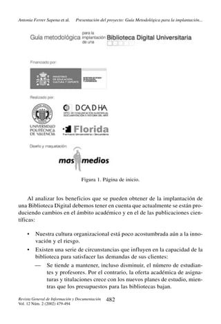 Antonia Ferrer Sapena et al.

Presentación del proyecto: Guía Metodológica para la implantación...

Figura 1. Página de inicio.

Al analizar los beneficios que se pueden obtener de la implantación de
una Biblioteca Digital debemos tener en cuenta que actualmente se están produciendo cambios en el ámbito académico y en el de las publicaciones científicas:
•

Nuestra cultura organizacional está poco acostumbrada aún a la innovación y el riesgo.

•

Existen una serie de circunstancias que influyen en la capacidad de la
biblioteca para satisfacer las demandas de sus clientes:
—

Se tiende a mantener, incluso disminuir, el número de estudiantes y profesores. Por el contrario, la oferta académica de asignaturas y titulaciones crece con los nuevos planes de estudio, mientras que los presupuestos para las bibliotecas bajan.

Revista General de Información y Documentación
Vol. 12 Núm. 2 (2002) 479-494

482

 
