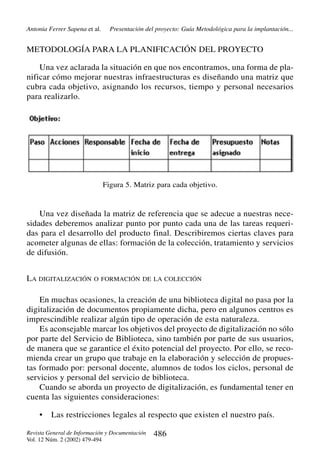 Antonia Ferrer Sapena et al.

Presentación del proyecto: Guía Metodológica para la implantación...

METODOLOGÍA PARA LA PLANIFICACIÓN DEL PROYECTO
Una vez aclarada la situación en que nos encontramos, una forma de planificar cómo mejorar nuestras infraestructuras es diseñando una matriz que
cubra cada objetivo, asignando los recursos, tiempo y personal necesarios
para realizarlo.

Figura 5. Matriz para cada objetivo.

Una vez diseñada la matriz de referencia que se adecue a nuestras necesidades deberemos analizar punto por punto cada una de las tareas requeridas para el desarrollo del producto final. Describiremos ciertas claves para
acometer algunas de ellas: formación de la colección, tratamiento y servicios
de difusión.
LA DIGITALIZACIÓN O FORMACIÓN DE LA COLECCIÓN
En muchas ocasiones, la creación de una biblioteca digital no pasa por la
digitalización de documentos propiamente dicha, pero en algunos centros es
imprescindible realizar algún tipo de operación de esta naturaleza.
Es aconsejable marcar los objetivos del proyecto de digitalización no sólo
por parte del Servicio de Biblioteca, sino también por parte de sus usuarios,
de manera que se garantice el éxito potencial del proyecto. Por ello, se recomienda crear un grupo que trabaje en la elaboración y selección de propuestas formado por: personal docente, alumnos de todos los ciclos, personal de
servicios y personal del servicio de biblioteca.
Cuando se aborda un proyecto de digitalización, es fundamental tener en
cuenta las siguientes consideraciones:
•

Las restricciones legales al respecto que existen el nuestro país.

Revista General de Información y Documentación
Vol. 12 Núm. 2 (2002) 479-494

486

 