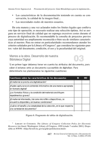 Antonia Ferrer Sapena et al.

•
•

Presentación del proyecto: Guía Metodológica para la implantación...

Las características de la documentación teniendo en cuenta su conservación, la calidad de la imagen final...
Las necesidades reales de nuestros usuarios.

De esta manera y una vez aclarados todos los límites legales que conlleva
este tipo de operación, es necesario realizar una selección óptima. Así se asegura un servicio final de calidad que no suponga excesivos costes durante el
proceso de digitalización. Es recomendable la consulta de proyectos previos
cuya autoridad sea ampliamente reconocida o bien sea de similares características al nuestro. Para no entrar en particularidades recomendamos atender los
criterios señalados por la Library of Congress7, que considera los siguientes puntos: valor del documento, condición, el uso y la peculiaridad del original.

Figura 6. Fragmento de tablas de digitalización.

7

LIBRARY OF CONGRESS. The Library of Congress Collection Policy for Electronic
Resources [en línea]. Washington: Library of Congress, 1999 [citado 7 octubre 2001]. Disponible en WWW: <http://Icweb.loc.gov/acq/devpol/electron.html>

487

Revista General de Información y Documentación
Vol. 12 Núm. 2 (2002) 479-494

 