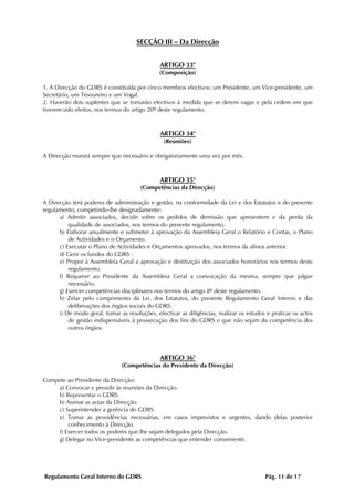 SECÇÃO III – Da Direcção


                                               ARTIGO 33°
                                               (Composição)

1. A Direcção do GDRS é constituída por cinco membros efectivos: um Presidente, um Vice-presidente, um
Secretário, um Tesoureiro e um Vogal.
2. Haverão dois suplentes que se tornarão efectivos à medida que se derem vagas e pela ordem em que
tiverem sido eleitos, nos termos do artigo 20º deste regulamento.



                                               ARTIGO 34°
                                                 (Reuniões)

A Direcção reunirá sempre que necessário e obrigatoriamente uma vez por mês.



                                               ARTIGO 35°
                                       (Competências da Direcção)

A Direcção terá poderes de administração e gestão, na conformidade da Lei e dos Estatutos e do presente
regulamento, competindo-lhe designadamente:
      a) Admitir associados, decidir sobre os pedidos de demissão que apresentem e da perda da
          qualidade de associados, nos termos do presente regulamento.
      b) Elaborar anualmente e submeter à aprovação da Assembleia Geral o Relatório e Contas, o Plano
          de Actividades e o Orçamento.
      c) Executar o Plano de Actividades e Orçamentos aprovados, nos termos da alínea anterior.
      d) Gerir os fundos do GDRS .
      e) Propor à Assembleia Geral a aprovação e destituição dos associados honorários nos termos deste
          regulamento.
      f) Requerer ao Presidente da Assembleia Geral a convocação da mesma, sempre que julgue
          necessário.
      g) Exercer competências disciplinares nos termos do artigo 8º deste regulamento.
      h) Zelar pelo cumprimento da Lei, dos Estatutos, do presente Regulamento Geral Interno e das
          deliberações dos órgãos sociais do GDRS.
      i) De modo geral, tomar as resoluções, efectivar as diligências, realizar os estudos e praticar os actos
          de gestão indispensáveis à prossecução dos fins do GDRS e que não sejam da competência dos
          outros órgãos.




                                               ARTIGO 36°
                                (Competências do Presidente da Direcção)

Compete ao Presidente da Direcção:
    a) Convocar e presidir às reuniões da Direcção.
    b) Representar o GDRS.
    b) Assinar as actas da Direcção.
    c) Superintender a gerência do GDRS.
    e) Tomar as providências necessárias, em casos imprevistos e urgentes, dando delas posterior
        conhecimento à Direcção.
    f) Exercer todos os poderes que lhe sejam delegados pela Direcção.
    g) Delegar no Vice-presidente as competências que entender conveniente.




Regulamento Geral Interno do GDRS                                                         Pág. 11 de 17
 