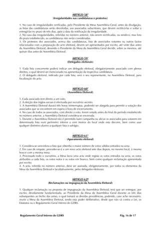 ARTIGO 58°
                             (Irregularidades nas candidaturas e protestos)

1. No caso de irregularidades verificadas, pelo Presidente da Mesa Assembleia Geral, antes da divulgação,
as listas das candidaturas serão devolvidas, aos associados subscritores, que devem rectificá-las e voltar a
entregá-las no prazo de três dias, após a data da notificação da irregularidade.
2. No caso das irregularidades, referidas no número anterior, não serem rectificadas, ou sendo-o, mas fora
do prazo estabelecido, as candidaturas não serão consideradas.
3. Os protestos dos associados, acerca das candidaturas, lista de associados votantes ou outros factos
relacionados com a preparação do acto eleitoral, devem ser apresentados por escrito, até vinte dias antes
da Assembleia Eleitoral, devendo o Presidente da Mesa da Assembleia Geral decidir, sobre os mesmos, até
quinze dias antes da Assembleia Eleitoral.

                                              ARTIGO 59°
                                          (Delegados eleitorais)

1. Cada lista concorrente poderá indicar um delegado eleitoral, obrigatoriamente associado com plenos
direitos, o qual deverá ser mencionado na apresentação da respectiva candidatura.
2. O delegado eleitoral, indicado por cada lista, será o seu representante, na Assembleia Eleitoral, para
fiscalização do acto.


                                              ARTIGO 60°
                                          (Assembleia Eleitoral)

1. Cada associado tem direito a um voto.
2. A eleição dos órgãos sociais é efectuada por escrutínio secreto.
3. A Assembleia Eleitoral durará três horas ininterruptas, podendo ser alargada para permitir a votação dos
associados que se encontrem em espera à hora de encerramento.
4. No caso de todos os associados, com direito a voto, terem votado antes do final do período estabelecido
no número anterior, a Assembleia Eleitoral considera-se encerrada.
5. Durante a Assembleia Eleitoral não é permitido fazer campanha ou aliciar os associados para votarem em
determinada lista num perímetro inferior a cem metros do local onde esta decorre, bem como usar
qualquer distintivo alusivo a qualquer lista a sufrágio.


                                              ARTIGO 61°
                                          (Apuramento eleitoral)

1. Considera-se vencedora a lista que obtenha o maior número de votos válidos entrados na urna.
2. Em caso de empate, proceder-se-á a um novo acto eleitoral sete dias depois, no mesmo local, à mesma
hora e com a mesma mesa.
3. Processado todo o escrutínio, a Mesa lavra uma acta onde regista os votos entrados na urna, os votos
atribuídos a cada lista, os votos nulos e os votos em branco, bem como qualquer reclamação apresentada
por escrito.
4. A acta, referida no número anterior, deve ser assinada, obrigatoriamente, por todos os elementos da
Mesa da Assembleia Eleitoral e facultativamente, pelos delegados eleitorais.


                                              ARTIGO 62º
                         (Reclamações ou impugnação da Assembleia Eleitoral)

1. Qualquer reclamação ou proposta de impugnação da Assembleia Eleitoral, terá que ser entregue, por
escrito, devidamente fundamentada, ao Presidente da Mesa da Assembleia Geral durante os três dias
subsequentes ao fecho das urnas, o qual tomará as devidas providências, podendo, caso ache necessário,
reunir a Mesa da Assembleia Eleitoral, tendo esta poder deliberativo, desde que não vá contra a Lei, os
Estatutos ou o Regulamento Geral Interno do GDRS.



Regulamento Geral Interno do GDRS                                                        Pág. 16 de 17
 