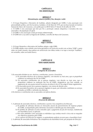 CAPÍTULO I
                                          DA ASSOCIAÇÃO


                                               ARTIGO 1º
                         (Denominação, natureza jurídica, fins, duração e sede)

1. O Grupo Desportivo e Recreativo de Soalhães, adiante designado por GDRS, é uma associação com
personalidade jurídica, sem fins lucrativos, fundada a 24 de Maio de 1979, por escritura lavrada no Cartório
Notarial do Marco de Canaveses, com publicação no DR III Série nº 166 de 20 de Julho de 1979.
2. O GDRS é uma associação que tem por fins a promoção cultural, desportiva e recreativa dos seus
associados e da população em geral.
3. O GDRS é uma associação criada por tempo indeterminado.
4. O GDRS tem a sua sede na freguesia de Soalhães, concelho de Marco de Canaveses.


                                               ARTIGO 2°
                                             (Sigla e símbolo)

1. O Grupo Desportivo e Recreativo de Soalhães adopta a sigla GDRS.
2. O GDRS adopta como símbolo uma forma geométrica em forma de escudo com as letras “GDR” a preto
sobre um fundo amarelo, duas palmas em semicírculo com folhas verdes e no topo a inscrição “Soalhães”,
em vermelho, sobre um fundo branco.




                                           CAPÍTULO II
                                         DOS ASSOCIADOS


                                               ARTIGO 3°
                                        (Categorias de associados)

1.Os associados dividem-se em: efectivos, contribuintes, juvenis e honorários.
      a) Os associados efectivos são as pessoas singulares, com dezoito ou mais anos, que se proponham
          colaborar na realização dos fins do GDRS.
      b) Os associados contribuintes são as pessoas singulares, com dezoito ou mais anos, que se
          proponham colaborar na realização dos fins do GDRS, obrigando-se, por livre vontade, ao
          pagamento de uma quota mensal nos termos da alínea b) do nº2 do artigo 6ª deste regulamento.
      c) Os associados juvenis são as pessoas singulares, com menos de dezoito anos.
      d) Os associados honorários são as pessoas singulares às quais, por relevantes contributos ou serviços
          prestados ao GDRS, é atribuída esta distinção.
2.Os efectivos e contribuintes são os associados com plenos direitos.


                                               ARTIGO 4°
                                         (Processo de admissão)

1. A admissão de associados efectivos, contribuintes e juvenis é da competência da Direcção.
       a) Os pedidos de admissão deverão ser efectuados através do preenchimento de impresso próprio
           do GDRS, acompanhados pelos elementos necessários à identificação dos interessados.
       b) Os pedidos de admissão só serão instruídos após o pagamento da jóia de inscrição, estabelecida
           em Assembleia Geral, se aplicável.
       c) Não serão admitidos como associados os indivíduos cuja conduta moral e cívica não se enquadre
           nos objectivos propostos pelo GDRS.
       d) Se o parecer da Direcção for negativo, os pretendentes poderão recorrer para a Assembleia Geral.
2. A admissão de associados honorários é da competência da Assembleia Geral, por proposta da Direcção.


Regulamento Geral Interno do GDRS                                                       Pág. 3 de 17
 