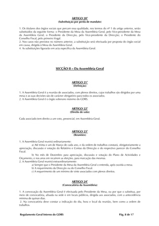 ARTIGO 20°
                                  (Substituição por perda de mandato)

1. Os titulares dos órgãos sociais que percam essa qualidade, nos termos do nº 1 do artigo anterior, serão
substituídos da seguinte forma: o Presidente da Mesa da Assembleia Geral, pelo Vice-presidente da Mesa
da Assembleia Geral; o Presidente da Direcção, pelo Vice-presidente da Direcção; o Presidente do
Conselho Fiscal, pelo primeiro Vogal.
2. Nos casos não previstos no número anterior, a substituição será efectuada por proposta do órgão social
em causa, dirigida à Mesa da Assembleia Geral.
4. As substituições figurarão em acta específica da Assembleia Geral.




                                SECÇÃO II – Da Assembleia Geral



                                              ARTIGO 21°
                                               (Definição)

1. A Assembleia Geral é a reunião de associados, com plenos direitos, cujos trabalhos são dirigidos por uma
mesa e as suas decisões são de carácter obrigatório para todos os associados.
2. A Assembleia Geral é o órgão soberano máximo do GDRS.


                                              ARTIGO 22°
                                            (Direito de voto)

Cada associado tem direito a um voto, presencial, em Assembleia Geral.



                                              ARTIGO 23°
                                               (Reuniões)

1. A Assembleia Geral reunirá ordinariamente:
          a) Até trinta e um de Março de cada ano, e da ordem de trabalhos constará, obrigatoriamente a
apreciação, discussão e votação do Relatório e Contas da Direcção e do respectivo parecer do Conselho
Fiscal.
          b) No mês de Dezembro para apreciação, discussão e votação do Plano de Actividades e
Orçamento, e nos anos em recaírem as eleições, para marcação das mesmas.
2. A Assembleia Geral reunirá extraordinariamente:
          a) Sempre que o Presidente da Mesa da Assembleia Geral o entenda, após ouvida a mesa.
          b) A requerimento da Direcção ou do Conselho Fiscal.
          c) A requerimento de um mínimo de vinte associados com plenos direitos.


                                              ARTIGO 24°
                                     (Convocatória da Assembleia)

1. A convocação da Assembleia Geral é efectuada pelo Presidente da Mesa, ou por que o substitua, por
meio de convocatória, afixada na sede e em locais públicos, dirigida aos associados, com a antecedência
mínima de quinze dias.
 2. Na convocatória deve constar a indicação do dia, hora e local da reunião, bem como a ordem de
trabalhos.


Regulamento Geral Interno do GDRS                                                       Pág. 8 de 17
 