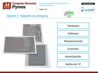Un punto de vista financiero para el
                      Cloud Computing

                      Rafael Gil



Opción 1: Solución in-company


                                                        Hardware


                                                         Software


                                                    Mantenimiento


                                                        Inversión


                                                     Amortización


                                                      Salida de CF
 