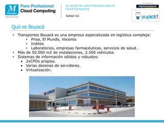 Un punto de vista financiero para el
                             Cloud Computing

                             Rafael Gil



Qué es Boyacá
•   Transportes Boyacá es una empresa especializada en logística compleja:
         • Prisa, El Mundo, Vocento
         • Inditex
         • Laboratorios, empresas farmacéuticas, servicios de salud…
•   Más de 50.000 m2 de instalaciones, 2.500 vehículos.
•   Sistemas de información sólidos y robustos:
         2xCPDs propios.
         Varias decenas de servidores.
         Virtualización.
 