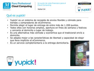 Un punto de vista financiero para el
                             Cloud Computing

                              Rafael Gil



Qué es yupick!
•   Yupick! es un sistema de recogida de envíos flexible y cómodo para
    tiendas y compradores de eCommerce.
•   Permite elegir el lugar de entrega de entre más de 1.200 puntos.
•   Todos ellos con horarios amplios, apertura en fines de semana y festivos
    y cercanía al domicilio o lugar de trabajo.
•   Es una alternativa más cómoda y económica que el tradicional envío a
    domicilio.
•   Se adapta mejor a las características de libertad y capacidad de elegir
    que lleva implícito el eCommerce.
•   Es un servicio complementario a la entrega domiciliaria.
 