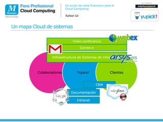 Un punto de vista financiero para el
                          Cloud Computing

                          Rafael Gil



Un mapa Cloud de sistemas

                               Video conferencia

                                       Correo e


                 Infraestructura de Sistemas de información



          Colaboradores           Yupick!                 Clientes


                                                  CRM

                              Documentación

                                  Intranet
 