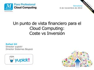 Barcelona
                              6 de noviembre de 2012




      Un punto de vista financiero para el
              Cloud Computing:
             Coste vs Inversión

Rafael Gil
Director yupick!
Director Sistemas Boyacá
 