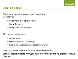 Don’t go native!

If you hang about the business long enough you
will learn to:
    • Understand a complex domain
    • Know the users
    • Design effective solutions


But you will also learn to:
    • Compromise
    • Make excuses for technology
    • Realise when something is a lot of hard work

In fact you will be useless as an objective UX viewpoint!
Look for opportunities to vary your work mix, rotate on and off projects to avoid
burn out
 