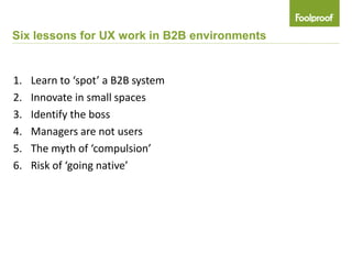 Six lessons for UX work in B2B environments


1.   Learn to ‘spot’ a B2B system
2.   Innovate in small spaces
3.   Identify the boss
4.   Managers are not users
5.   The myth of ‘compulsion’
6.   Risk of ‘going native’
 