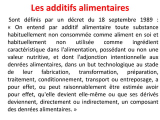 Les additifs alimentaires 
Sontdéfinisparundécretdu18septembre1989: «Onentendparadditifalimentairetoutesubstancehabituellementnonconsomméecommealimentensoiethabituellementnonutiliséecommeingrédientcaractéristiquedansl'alimentation,possédantounonunevaleurnutritive,etdontl'adjonctionintentionnelleauxdenréesalimentaires,dansunbuttechnologiqueaustadedeleurfabrication,transformation,préparation, traitement,conditionnement,transportouentreposage,apoureffet,oupeutraisonnablementêtreestiméeavoirpoureffet,qu'elledevientelle-mêmeouquesesdérivésdeviennent,directementouindirectement,uncomposantdesdenréesalimentaires.»  