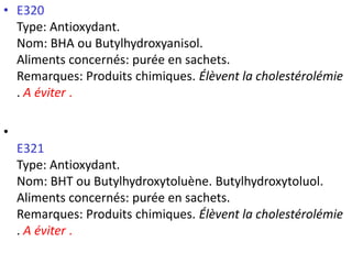 •E320Type: Antioxydant. Nom: BHA ou Butylhydroxyanisol. Aliments concernés: purée en sachets. Remarques: Produits chimiques. Élèvent la cholestérolémie. A éviter. 
• E321Type: Antioxydant. Nom: BHT ou Butylhydroxytoluène. Butylhydroxytoluol. Aliments concernés: purée en sachets. Remarques: Produits chimiques. Élèvent la cholestérolémie. A éviter.  