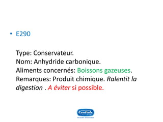 •E290 
Type: Conservateur. Nom: Anhydride carbonique. Aliments concernés: Boissons gazeuses. Remarques: Produit chimique. Ralentit la digestion. A évitersi possible.  