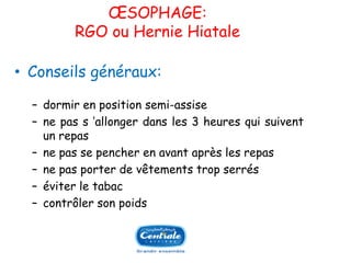 OESOPHAGE: RGO ou Hernie Hiatale 
•Conseilsgénéraux: 
Ŕdormirenpositionsemi-assise 
Ŕnepass’allongerdansles3heuresquisuiventunrepas 
Ŕnepassepencherenavantaprèslesrepas 
Ŕnepasporterdevêtementstropserrés 
Ŕéviterletabac 
Ŕcontrôlersonpoids  