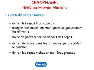 OESOPHAGE: RGO ouHernieHiatale 
•Conseilsalimentaires: 
Ŕéviterlesrepastropcopieux 
Ŕmangerlentement,enmastiquantsoigneusementlesaliments. 
Ŕboiredepréférenceendehorsdesrepas. 
Ŕéviterdeboiredansles3heuresquiprécèdentlecoucher 
Ŕéviterlesrepasrichesenmatièresgrasses  