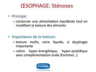 OESOPHAGE: Sténoses 
•Principe: 
–conserverunealimentationéquilibréetoutenmodifiantlatexturedesaliments 
•Importancedelatexture: 
–texturemolle,voireliquide,sidysphagieimportante 
–rationhyper-énergétique,hyper-protidiqueaveccomplémentationorale(Fortimel…) 
 