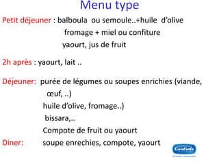 Menu type 
Petit déjeuner : balboula ou semoule..+huile d’olive 
fromage + miel ou confiture 
yaourt, jus de fruit 
2h après : yaourt, lait .. 
Déjeuner: purée de légumes ou soupes enrichies (viande, 
oeuf, ..) 
huile d’olive, fromage..) 
bissara,.. 
Compote de fruit ou yaourt 
Diner: soupe enrechies, compote, yaourt ..  