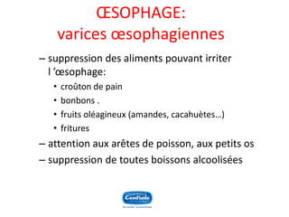 OESOPHAGE: varices oesophagiennes 
–suppression des aliments pouvant irriter l’oesophage: 
•croûton de pain 
•bonbons . 
•fruits oléagineux (amandes, cacahuètes…) 
•fritures 
–attention aux arêtes de poisson, aux petits os 
–suppression de toutes boissons alcoolisées  