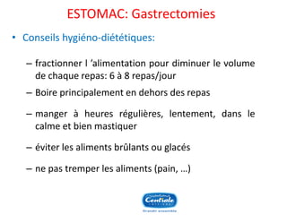 ESTOMAC: Gastrectomies 
•Conseilshygiéno-diététiques: 
–fractionnerl’alimentationpourdiminuerlevolumedechaquerepas:6à8repas/jour 
–Boireprincipalementendehorsdesrepas 
–mangeràheuresrégulières,lentement,danslecalmeetbienmastiquer 
–éviterlesalimentsbrûlantsouglacés 
–nepastremperlesaliments(pain,…) 
 