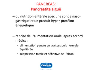 PANCREAS: Pancréatiteaiguë 
–ou nutrition entérale avec une sonde naso- gastrique et un produit hyper-protéino- énergétique 
–reprise de l’alimentation orale, après accord médical: 
•alimentation pauvre en graisses puis normale équilibrée 
•suppression totale et définitive de l’alcool  