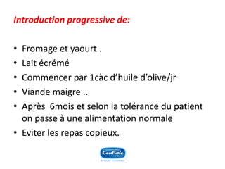 Introduction progressive de: 
•Fromage et yaourt . 
•Lait écrémé 
•Commencer par 1càc d’huile d’olive/jr 
•Viande maigre .. 
•Après 6mois et selon la tolérance du patient on passe à une alimentation normale 
•Eviter les repas copieux.  