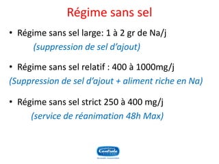 Régime sans sel 
•Régime sans sel large: 1 à 2 gr de Na/j 
(suppression de sel d’ajout) 
•Régime sans sel relatif : 400 à 1000mg/j 
(Suppression de sel d’ajout + aliment riche en Na) 
•Régime sans sel strict 250 à 400 mg/j 
(service de réanimation 48h Max)  