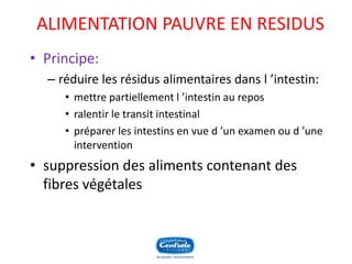 ALIMENTATION PAUVRE EN RESIDUS 
•Principe: 
–réduire les résidus alimentaires dans l’intestin: 
•mettre partiellement l’intestin au repos 
•ralentir le transit intestinal 
•préparer les intestins en vue d’un examen ou d’une intervention 
•suppression des aliments contenant des fibres végétales  