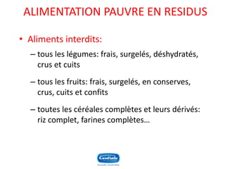 ALIMENTATION PAUVRE EN RESIDUS 
•Aliments interdits: 
–tous les légumes: frais, surgelés, déshydratés, crus et cuits 
–tous les fruits: frais, surgelés, en conserves, crus, cuits et confits 
–toutes les céréales complètes et leurs dérivés: riz complet, farines complètes…  
