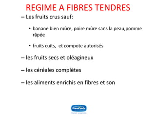 REGIME A FIBRES TENDRES 
–Les fruits crus sauf: 
•banane bien mûre, poire mûre sans la peau,pomme râpée 
•fruits cuits, et compote autorisés 
–les fruits secs et oléagineux 
–les céréales complètes 
–les aliments enrichis en fibres et son  