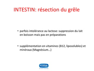 INTESTIN: résection du grêle 
•parfois intolérance au lactose: suppression du lait en boisson mais pas en préparations 
•supplémentation en vitamines (B12, liposolubles) et minéraux (Magnésium…)  