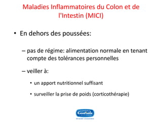 Maladies Inflammatoiresdu Colon et de l'Intestin(MICI) 
•En dehors des poussées: 
–pas de régime: alimentation normale en tenant compte des tolérances personnelles 
–veiller à: 
•un apport nutritionnel suffisant 
•surveiller la prise de poids (corticothérapie) 
 