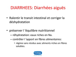 DIARRHEES: Diarrhées aiguës 
•Ralentir le transit intestinal et corriger la déshydratation 
•préserver l’équilibre nutritionnel 
–réhydratation: eaux riches en Na. 
–contrôler l’apport en fibres alimentaires: 
•régime sans résidus avec aliments riches en fibres solubles.  