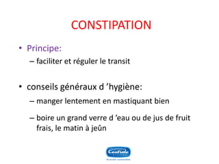 CONSTIPATION 
•Principe: 
–faciliter et réguler le transit 
•conseils généraux d’hygiène: 
–manger lentement en mastiquant bien 
–boire un grand verre d’eau ou de jus de fruit frais, le matin à jeûn  