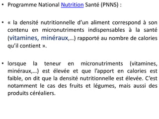 •ProgrammeNationalNutritionSanté(PNNS): 
•«ladensiténutritionnelled’unalimentcorrespondàsoncontenuenmicronutrimentsindispensablesàlasanté(vitamines,minéraux,…)rapportéaunombredecaloriesqu’ilcontient». 
•lorsquelateneurenmicronutriments(vitamines, minéraux,…)estélevéeetquel’apportencaloriesestfaible,onditqueladensiténutritionnelleestélevée.C’estnotammentlecasdesfruitsetlégumes,maisaussidesproduitscéréaliers.  