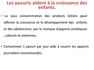Les yaourtsaidentà la croissancedes enfants. 
•Lasousconsommationdesproduitslaitierspeutaffecterlacroissanceetledéveloppementdesenfantsetdesadolescents,parlemanqued’apportsprotéiques,calciumetvitamines. 
•Consommer1yaourtparjouraideàcouvrirlesapportsjournaliersrecommandés.  