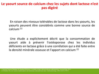 Bénéfices 
des 
produits laitiers sur cetaines maladies GI 
Le yaourtsource de calcium chez les sujetsdontlactose n’estpas digéré 
Enraisondesniveauxtolérablesdelactosedanslesyaourts,lesyaourtspeuventêtreconsidéréscommeunebonnesourcedecalcium(1) 
Uneétudeaexplicitementdécritquelaconsommationdeyaourtaideàprévenirl'ostéoporosechezlesindividusdéficientsenlactasegrâceàunecorrélationquiaétéfaiteentreladensitéminéraleosseuseetl'apportencalcium(2) 1. National Nutrient Database for Standard Reference. Available at http://ndb.nal.usda.gov/ndb/foods/list. Accessed May 2012.2. Di Stefano M, et al. Lactose malabsorption and intolerance and peak bone mass. Gastroenterology. 2002;122(7):1793-9.  