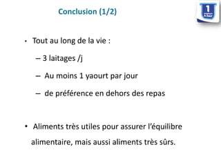 •Tout au long de la vie : 
–3 laitages /j 
–Au moins 1 yaourt par jour 
–de préférence en dehors des repas 
•Aliments très utiles pour assurer l’équilibre alimentaire, mais aussi aliments très sûrs. 
Conclusion (1/2)  