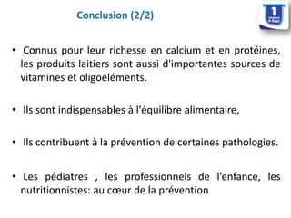 •Connuspourleurrichesseencalciumetenprotéines, lesproduitslaitierssontaussid'importantessourcesdevitaminesetoligoéléments. 
•Ilssontindispensablesàl'équilibrealimentaire, 
•Ilscontribuentàlapréventiondecertainespathologies. 
•Lespédiatres,lesprofessionnelsdel’enfance,lesnutritionnistes:aucoeurdelaprévention 
Conclusion (2/2)  