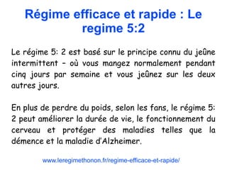 Régime efficace et rapide : Le
regime 5:2
Le régime 5: 2 est basé sur le principe connu du jeûne
intermittent – où vous mangez normalement pendant
cinq jours par semaine et vous jeûnez sur les deux
autres jours.
En plus de perdre du poids, selon les fans, le régime 5:
2 peut améliorer la durée de vie, le fonctionnement du
cerveau et protéger des maladies telles que la
démence et la maladie d’Alzheimer.
www.leregimethonon.fr/regime-efficace-et-rapide/
 