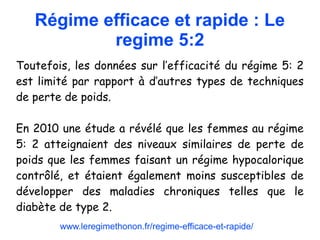 Régime efficace et rapide : Le
regime 5:2
Toutefois, les données sur l’efficacité du régime 5: 2
est limité par rapport à d’autres types de techniques
de perte de poids.
En 2010 une étude a révélé que les femmes au régime
5: 2 atteignaient des niveaux similaires de perte de
poids que les femmes faisant un régime hypocalorique
contrôlé, et étaient également moins susceptibles de
développer des maladies chroniques telles que le
diabète de type 2.
www.leregimethonon.fr/regime-efficace-et-rapide/
 