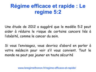 Régime efficace et rapide : Le
regime 5:2
Une étude de 2012 a suggéré que le modèle 5:2 peut
aider à réduire le risque de certains cancers liés à
l’obésité, comme le cancer du sein.
Si vous l’envisagez, vous devriez d’abord en parler à
votre médecin pour voir s’il vous convient. Tout le
monde ne peut pas jeuner en toute sécurité
www.leregimethonon.fr/regime-efficace-et-rapide/
 