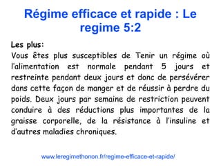 Régime efficace et rapide : Le
regime 5:2
Les plus:
Vous êtes plus susceptibles de Tenir un régime où
l’alimentation est normale pendant 5 jours et
restreinte pendant deux jours et donc de persévérer
dans cette façon de manger et de réussir à perdre du
poids. Deux jours par semaine de restriction peuvent
conduire à des réductions plus importantes de la
graisse corporelle, de la résistance à l’insuline et
d’autres maladies chroniques.
www.leregimethonon.fr/regime-efficace-et-rapide/
 