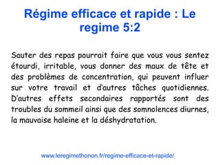 Régime efficace et rapide : Le
regime 5:2
Sauter des repas pourrait faire que vous vous sentez
étourdi, irritable, vous donner des maux de tête et
des problèmes de concentration, qui peuvent influer
sur votre travail et d’autres tâches quotidiennes.
D’autres effets secondaires rapportés sont des
troubles du sommeil ainsi que des somnolences diurnes,
la mauvaise haleine et la déshydratation.
www.leregimethonon.fr/regime-efficace-et-rapide/
 
