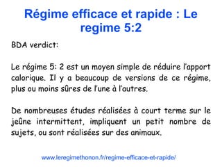 Régime efficace et rapide : Le
regime 5:2
BDA verdict:
Le régime 5: 2 est un moyen simple de réduire l’apport
calorique. Il y a beaucoup de versions de ce régime,
plus ou moins sûres de l’une à l’autres.
De nombreuses études réalisées à court terme sur le
jeûne intermittent, impliquent un petit nombre de
sujets, ou sont réalisées sur des animaux.
www.leregimethonon.fr/regime-efficace-et-rapide/
 