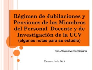 Prof. Absalón Méndez Cegarra
Caracas, junio 2014
Régimen de Jubilaciones y
Pensiones de los Miembros
del Personal Docente y de
Investigación de la UCV
(algunas notas para su estudio)
 