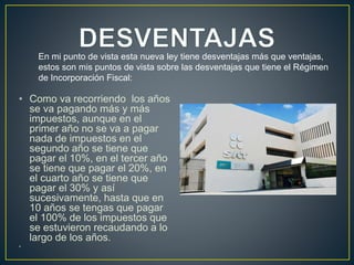 • Como va recorriendo los años 
se va pagando más y más 
impuestos, aunque en el 
primer año no se va a pagar 
nada de impuestos en el 
segundo año se tiene que 
pagar el 10%, en el tercer año 
se tiene que pagar el 20%, en 
el cuarto año se tiene que 
pagar el 30% y así 
sucesivamente, hasta que en 
10 años se tengas que pagar 
el 100% de los impuestos que 
se estuvieron recaudando a lo 
largo de los años. 
• 
En mi punto de vista esta nueva ley tiene desventajas más que ventajas, 
estos son mis puntos de vista sobre las desventajas que tiene el Régimen 
de Incorporación Fiscal: 
 