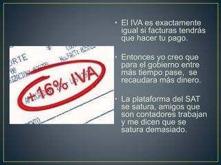 • El IVA es exactamente 
igual si facturas tendrás 
que hacer tu pago. 
• Entonces yo creo que 
para el gobierno entre 
más tiempo pase, se 
recaudara más dinero. 
• La plataforma del SAT 
se satura, amigos que 
son contadores trabajan 
y me dicen que se 
satura demasiado. 
 