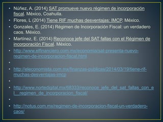 • Núñez, A. (2014) SAT promueve nuevo régimen de incorporación 
fiscal. México, Coahuila. 
• Flores, L (2014) Tiene RIF muchas desventajas: IMCP. México. 
• Gonzales, E. (2014) Régimen de Incorporación Fiscal: un verdadero 
caos. México. 
• Martínez, E. (2014) Reconoce jefe del SAT fallas con el Régimen de 
incorporación Fiscal. México. 
• http://www.elfinanciero.com.mx/economia/sat-presenta-nuevo-regimen- 
de-incorporacion-fiscal.html 
• 
• http://eleconomista.com.mx/finanzas-publicas/2014/03/19/tiene-rif-muchas- 
desventajas-imcp 
• 
• http://www.nortedigital.mx/68333/reconoce_jefe_del_sat_fallas_con_e 
l__regimen_de_incorporacion_fiscal/ 
• 
• http://notus.com.mx/regimen-de-incorporacion-fiscal-un-verdadero-caos/ 
